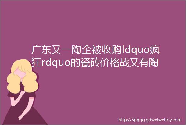 广东又一陶企被收购ldquo疯狂rdquo的瓷砖价格战又有陶瓷厂弃产抛光砖瓷片陶瓷行业8大好消息