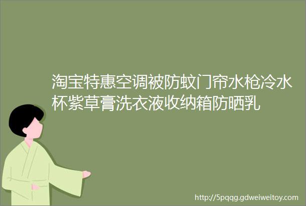 淘宝特惠空调被防蚊门帘水枪冷水杯紫草膏洗衣液收纳箱防晒乳