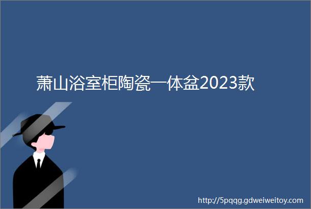 萧山浴室柜陶瓷一体盆2023款