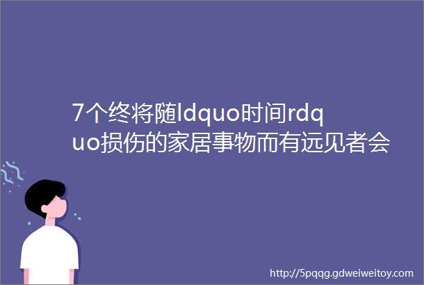 7个终将随ldquo时间rdquo损伤的家居事物而有远见者会与时间做朋友