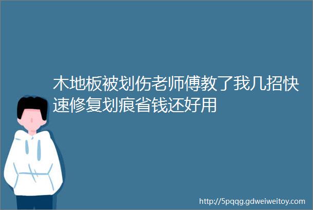 木地板被划伤老师傅教了我几招快速修复划痕省钱还好用