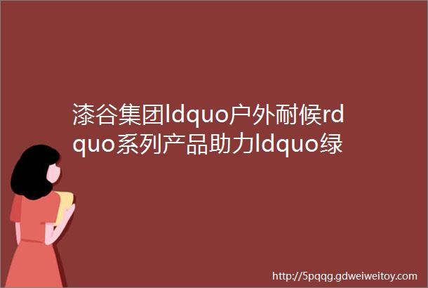 漆谷集团ldquo户外耐候rdquo系列产品助力ldquo绿水青山rdquo生态建设